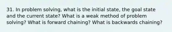 31. In problem solving, what is the initial state, the goal state and the current state? What is a weak method of problem solving? What is forward chaining? What is backwards chaining?