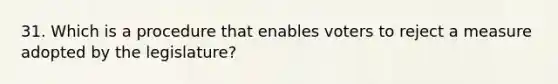 31. Which is a procedure that enables voters to reject a measure adopted by the legislature?