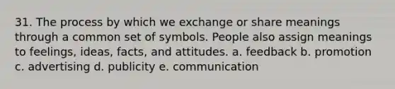 31. The process by which we exchange or share meanings through a common set of symbols. People also assign meanings to feelings, ideas, facts, and attitudes. a. feedback b. promotion c. advertising d. publicity e. communication