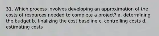 31. Which process involves developing an approximation of the costs of resources needed to complete a project? a. determining the budget b. finalizing the cost baseline c. controlling costs d. estimating costs