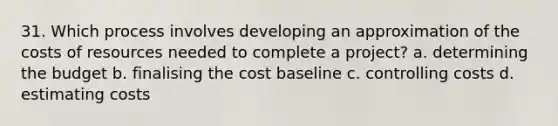 31. Which process involves developing an approximation of the costs of resources needed to complete a project? a. determining the budget b. finalising the cost baseline c. controlling costs d. estimating costs