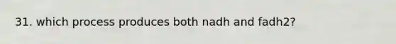 31. which process produces both nadh and fadh2?