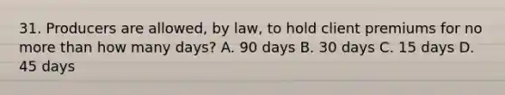 31. Producers are allowed, by law, to hold client premiums for no more than how many days? A. 90 days B. 30 days C. 15 days D. 45 days