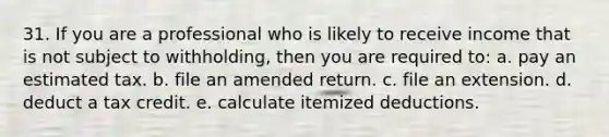 31. If you are a professional who is likely to receive income that is not subject to withholding, then you are required to: a. pay an estimated tax. b. file an amended return. c. file an extension. d. deduct a tax credit. e. calculate itemized deductions.