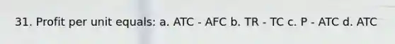 31. Profit per unit equals: a. ATC - AFC b. TR - TC c. P - ATC d. ATC