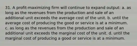 31. A profit-maximizing firm will continue to expand output: a. as long as the revenues from the production and sale of an additional unit exceeds the average cost of the unit. b. until the average cost of producing the good or service is at a minimum. c. as long as the revenues from the production and sale of an additional unit exceeds the marginal cost of the unit. d. until the marginal cost of producing a good or service is at a minimum.