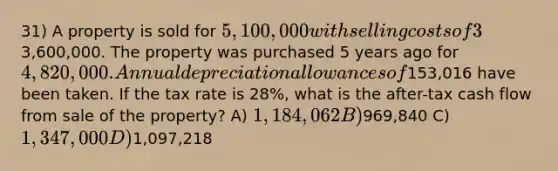 31) A property is sold for 5,100,000 with selling costs of 3% of the sales price. The mortgage balance at the time of sale is3,600,000. The property was purchased 5 years ago for 4,820,000. Annual depreciation allowances of153,016 have been taken. If the tax rate is 28%, what is the after-tax cash flow from sale of the property? A) 1,184,062 B)969,840 C) 1,347,000 D)1,097,218