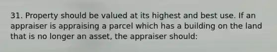 31. Property should be valued at its highest and best use. If an appraiser is appraising a parcel which has a building on the land that is no longer an asset, the appraiser should: