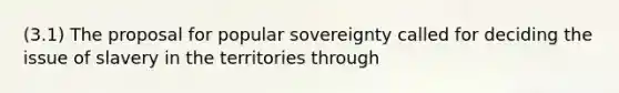 (3.1) The proposal for popular sovereignty called for deciding the issue of slavery in the territories through