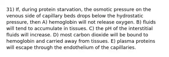 31) If, during protein starvation, the osmotic pressure on the venous side of capillary beds drops below the hydrostatic pressure, then A) hemoglobin will not release oxygen. B) fluids will tend to accumulate in tissues. C) the pH of the interstitial fluids will increase. D) most carbon dioxide will be bound to hemoglobin and carried away from tissues. E) plasma proteins will escape through the endothelium of the capillaries.