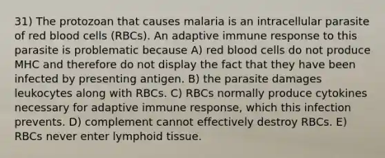 31) The protozoan that causes malaria is an intracellular parasite of red blood cells (RBCs). An adaptive immune response to this parasite is problematic because A) red blood cells do not produce MHC and therefore do not display the fact that they have been infected by presenting antigen. B) the parasite damages leukocytes along with RBCs. C) RBCs normally produce cytokines necessary for adaptive immune response, which this infection prevents. D) complement cannot effectively destroy RBCs. E) RBCs never enter lymphoid tissue.