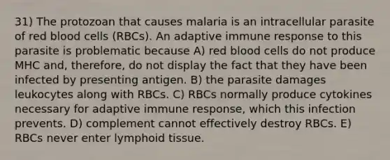 31) The protozoan that causes malaria is an intracellular parasite of red blood cells (RBCs). An adaptive immune response to this parasite is problematic because A) red blood cells do not produce MHC and, therefore, do not display the fact that they have been infected by presenting antigen. B) the parasite damages leukocytes along with RBCs. C) RBCs normally produce cytokines necessary for adaptive immune response, which this infection prevents. D) complement cannot effectively destroy RBCs. E) RBCs never enter lymphoid tissue.