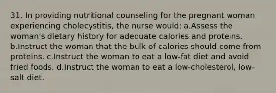 31. In providing nutritional counseling for the pregnant woman experiencing cholecystitis, the nurse would: a.Assess the woman's dietary history for adequate calories and proteins. b.Instruct the woman that the bulk of calories should come from proteins. c.Instruct the woman to eat a low-fat diet and avoid fried foods. d.Instruct the woman to eat a low-cholesterol, low-salt diet.