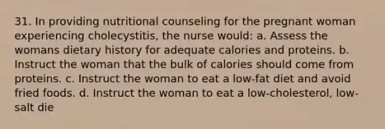 31. In providing nutritional counseling for the pregnant woman experiencing cholecystitis, the nurse would: a. Assess the womans dietary history for adequate calories and proteins. b. Instruct the woman that the bulk of calories should come from proteins. c. Instruct the woman to eat a low-fat diet and avoid fried foods. d. Instruct the woman to eat a low-cholesterol, low-salt die