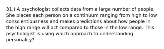 31.) A psychologist collects data from a large number of people. She places each person on a continuum ranging from high to low conscientiousness and makes predictions about how people in the high range will act compared to those in the low range. This psychologist is using which approach to understanding personality?