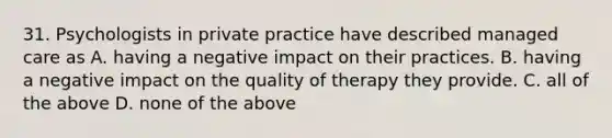 31. Psychologists in private practice have described managed care as A. having a negative impact on their practices. B. having a negative impact on the quality of therapy they provide. C. all of the above D. none of the above