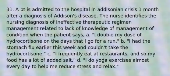 31. A pt is admitted to the hospital in addisonian crisis 1 month after a diagnosis of Addison's disease. The nurse identifies the nursing diagnosis of ineffective therapeutic regimen management related to lack of knowledge of management of condition when the patient says, a. "I double my dose of hydrocortisone on the days that I go for a run." b. "I had <a href='https://www.questionai.com/knowledge/kLccSGjkt8-the-stomach' class='anchor-knowledge'>the stomach</a> flu earlier this week and couldn't take the hydrocortisone." c. "I frequently eat at restaurants, and so my food has a lot of added salt." d. "I do yoga exercises almost every day to help me reduce stress and relax."