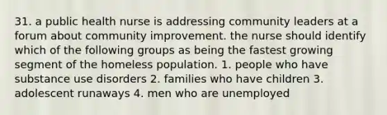 31. a public health nurse is addressing community leaders at a forum about community improvement. the nurse should identify which of the following groups as being the fastest growing segment of the homeless population. 1. people who have substance use disorders 2. families who have children 3. adolescent runaways 4. men who are unemployed