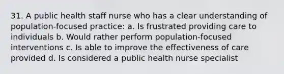 31. A public health staff nurse who has a clear understanding of population-focused practice: a. Is frustrated providing care to individuals b. Would rather perform population-focused interventions c. Is able to improve the effectiveness of care provided d. Is considered a public health nurse specialist