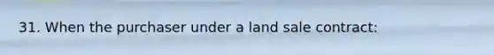 31. When the purchaser under a land sale contract: