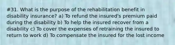 #31. What is the purpose of the rehabilitation benefit in disability insurance? a) To refund the insured's premium paid during the disability b) To help the insured recover from a disability c) To cover the expenses of retraining the insured to return to work d) To compensate the insured for the lost income