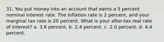 31. You put money into an account that earns a 5 percent nominal interest rate. The inflation rate is 2 percent, and your marginal tax rate is 20 percent. What is your after-tax real rate of interest? a. 3.6 percent. b. 2.4 percent. c. 2.0 percent. d. 4.4 percent.