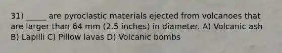 31) _____ are pyroclastic materials ejected from volcanoes that are larger than 64 mm (2.5 inches) in diameter. A) Volcanic ash B) Lapilli C) Pillow lavas D) Volcanic bombs