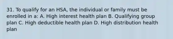 31. To qualify for an HSA, the individual or family must be enrolled in a: A. High interest health plan B. Qualifying group plan C. High deductible health plan D. High distribution health plan