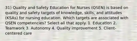 31) Quality and Safety Education for Nurses (QSEN) is based on quality and safety targets of knowledge, skills, and attitudes (KSAs) for nursing education. Which targets are associated with QSEN competencies? Select all that apply. 1. Education 2. Teamwork 3. Autonomy 4. Quality improvement 5. Client-centered care