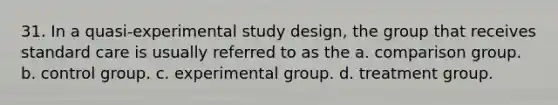 31. In a quasi-experimental study design, the group that receives standard care is usually referred to as the a. comparison group. b. control group. c. experimental group. d. treatment group.