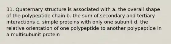 31. Quaternary structure is associated with a. the overall shape of the polypeptide chain b. the sum of secondary and tertiary interactions c. simple proteins with only one subunit d. the relative orientation of one polypeptide to another polypeptide in a multisubunit protein