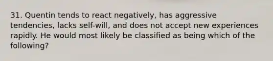 31. Quentin tends to react negatively, has aggressive tendencies, lacks self-will, and does not accept new experiences rapidly. He would most likely be classified as being which of the following?