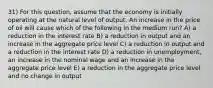 31) For this question, assume that the economy is initially operating at the natural level of output. An increase in the price of oil will cause which of the following in the medium run? A) a reduction in the interest rate B) a reduction in output and an increase in the aggregate price level C) a reduction in output and a reduction in the interest rate D) a reduction in unemployment, an increase in the nominal wage and an increase in the aggregate price level E) a reduction in the aggregate price level and no change in output