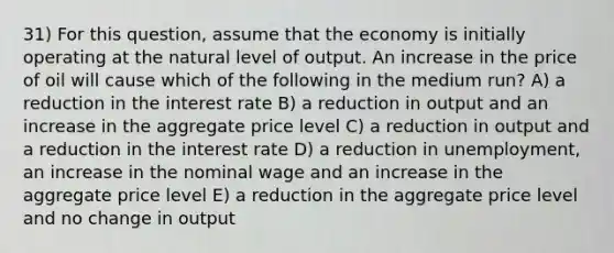 31) For this question, assume that the economy is initially operating at the natural level of output. An increase in the price of oil will cause which of the following in the medium run? A) a reduction in the interest rate B) a reduction in output and an increase in the aggregate price level C) a reduction in output and a reduction in the interest rate D) a reduction in unemployment, an increase in the nominal wage and an increase in the aggregate price level E) a reduction in the aggregate price level and no change in output