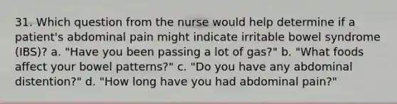 31. Which question from the nurse would help determine if a patient's abdominal pain might indicate irritable bowel syndrome (IBS)? a. "Have you been passing a lot of gas?" b. "What foods affect your bowel patterns?" c. "Do you have any abdominal distention?" d. "How long have you had abdominal pain?"