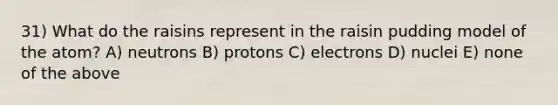 31) What do the raisins represent in the raisin pudding model of the atom? A) neutrons B) protons C) electrons D) nuclei E) none of the above