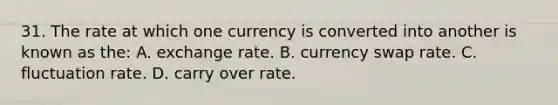 31. The rate at which one currency is converted into another is known as the: A. exchange rate. B. currency swap rate. C. fluctuation rate. D. carry over rate.