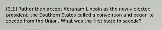 [3.1] Rather than accept Abraham Lincoln as the newly elected president, the Southern States called a convention and began to secede from the Union. What was the first state to secede?