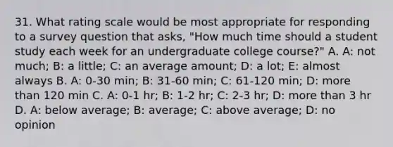 31. What rating scale would be most appropriate for responding to a survey question that asks, "How much time should a student study each week for an undergraduate college course?" A. A: not much; B: a little; C: an average amount; D: a lot; E: almost always B. A: 0-30 min; B: 31-60 min; C: 61-120 min; D: more than 120 min C. A: 0-1 hr; B: 1-2 hr; C: 2-3 hr; D: more than 3 hr D. A: below average; B: average; C: above average; D: no opinion