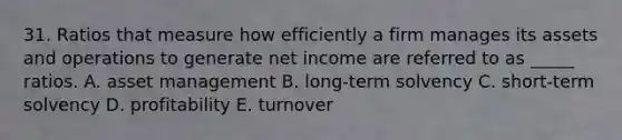 31. Ratios that measure how efficiently a firm manages its assets and operations to generate net income are referred to as _____ ratios. A. asset management B. long-term solvency C. short-term solvency D. profitability E. turnover