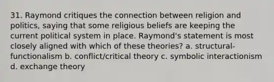 31. Raymond critiques the connection between religion and politics, saying that some religious beliefs are keeping the current political system in place. Raymond's statement is most closely aligned with which of these theories? a. structural-functionalism b. conflict/critical theory c. symbolic interactionism d. exchange theory