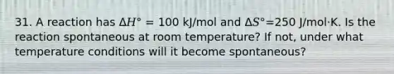 31. A reaction has Δ𝐻° = 100 kJ/mol and Δ𝑆°=250 J/mol·K. Is the reaction spontaneous at room temperature? If not, under what temperature conditions will it become spontaneous?