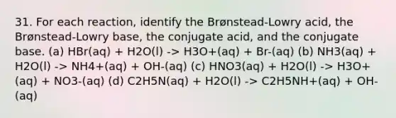 31. For each reaction, identify the Brønstead-Lowry acid, the Brønstead-Lowry base, the conjugate acid, and the conjugate base. (a) HBr(aq) + H2O(l) -> H3O+(aq) + Br-(aq) (b) NH3(aq) + H2O(l) -> NH4+(aq) + OH-(aq) (c) HNO3(aq) + H2O(l) -> H3O+(aq) + NO3-(aq) (d) C2H5N(aq) + H2O(l) -> C2H5NH+(aq) + OH-(aq)