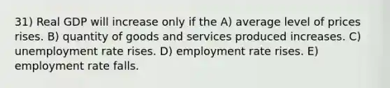31) Real GDP will increase only if the A) average level of prices rises. B) quantity of goods and services produced increases. C) unemployment rate rises. D) employment rate rises. E) employment rate falls.