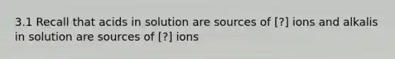 3.1 Recall that acids in solution are sources of [?] ions and alkalis in solution are sources of [?] ions