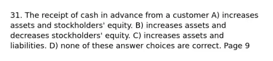 31. The receipt of cash in advance from a customer A) increases assets and stockholders' equity. B) increases assets and decreases stockholders' equity. C) increases assets and liabilities. D) none of these answer choices are correct. Page 9