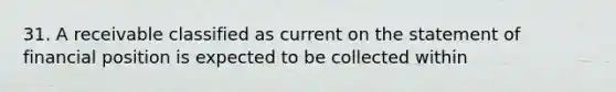 31. A receivable classified as current on the statement of financial position is expected to be collected within