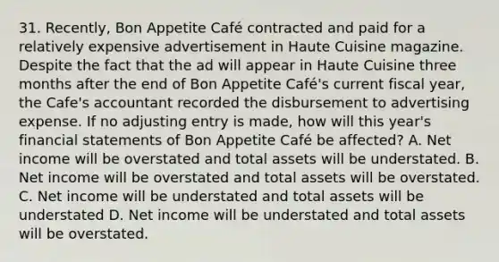 31. Recently, Bon Appetite Café contracted and paid for a relatively expensive advertisement in Haute Cuisine magazine. Despite the fact that the ad will appear in Haute Cuisine three months after the end of Bon Appetite Café's current fiscal year, the Cafe's accountant recorded the disbursement to advertising expense. If no adjusting entry is made, how will this year's financial statements of Bon Appetite Café be affected? A. Net income will be overstated and total assets will be understated. B. Net income will be overstated and total assets will be overstated. C. Net income will be understated and total assets will be understated D. Net income will be understated and total assets will be overstated.