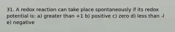 31. A redox reaction can take place spontaneously if its redox potential is: a) <a href='https://www.questionai.com/knowledge/ktgHnBD4o3-greater-than' class='anchor-knowledge'>greater than</a> +1 b) positive c) zero d) <a href='https://www.questionai.com/knowledge/k7BtlYpAMX-less-than' class='anchor-knowledge'>less than</a> -l e) negative