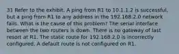 31 Refer to the exhibit. A ping from R1 to 10.1.1.2 is successful, but a ping from R1 to any address in the 192.168.2.0 network fails. What is the cause of this problem? The serial interface between the two routers is down. There is no gateway of last resort at R1. The static route for 192.168.2.0 is incorrectly configured. A default route is not configured on R1.